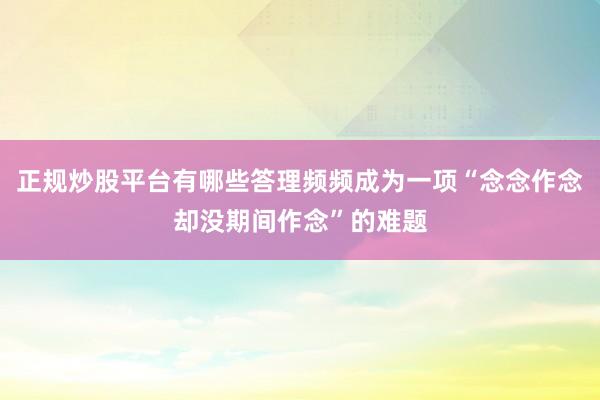 正规炒股平台有哪些答理频频成为一项“念念作念却没期间作念”的难题