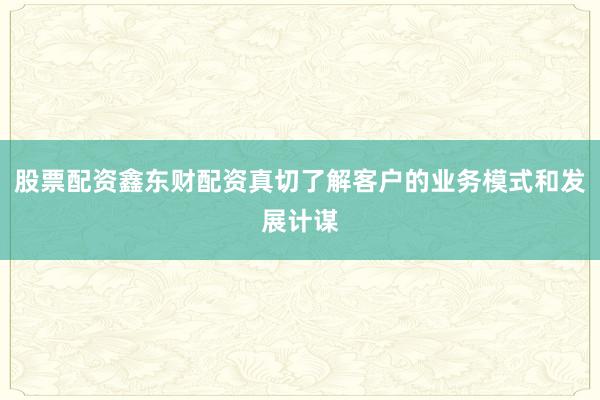 股票配资鑫东财配资真切了解客户的业务模式和发展计谋