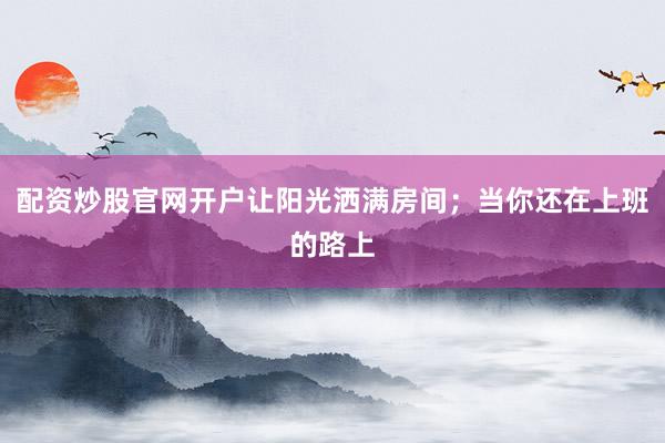 配资炒股官网开户让阳光洒满房间；当你还在上班的路上