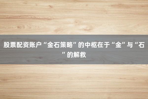 股票配资账户“金石策略”的中枢在于“金”与“石”的解救