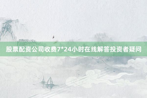 股票配资公司收费7*24小时在线解答投资者疑问