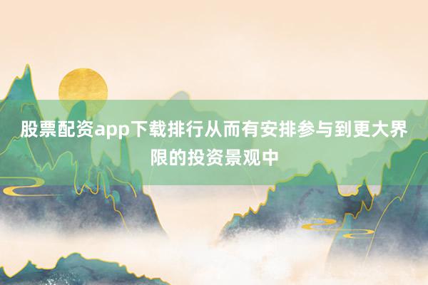 股票配资app下载排行从而有安排参与到更大界限的投资景观中