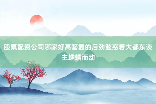 股票配资公司哪家好高答复的后劲眩惑着大都东谈主蠕蠕而动