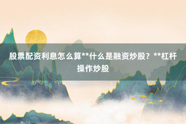 股票配资利息怎么算**什么是融资炒股？**杠杆操作炒股