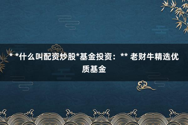 * *什么叫配资炒股*基金投资：** 老财牛精选优质基金