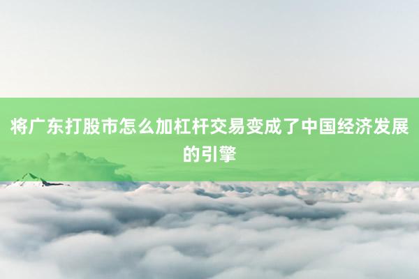 将广东打股市怎么加杠杆交易变成了中国经济发展的引擎