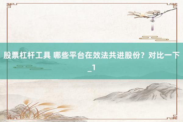 股票杠杆工具 哪些平台在效法共进股份？对比一下_1