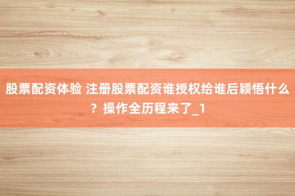 股票配资体验 注册股票配资谁授权给谁后颖悟什么？操作全历程来了_1