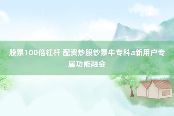 股票100倍杠杆 配资炒股钞票牛专科a新用户专属功能融会