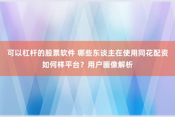 可以杠杆的股票软件 哪些东谈主在使用同花配资如何样平台?用户画像解析