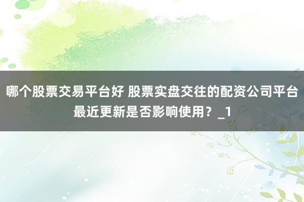 哪个股票交易平台好 股票实盘交往的配资公司平台最近更新是否影响使用?_1