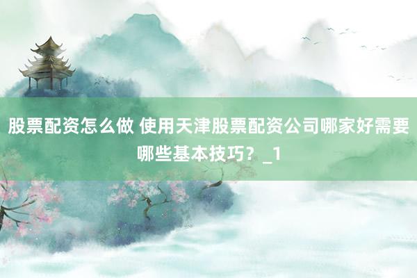 股票配资怎么做 使用天津股票配资公司哪家好需要哪些基本技巧？_1