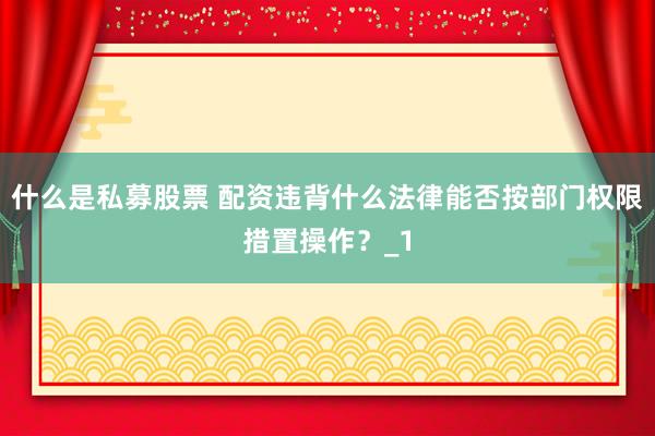 什么是私募股票 配资违背什么法律能否按部门权限措置操作?_1