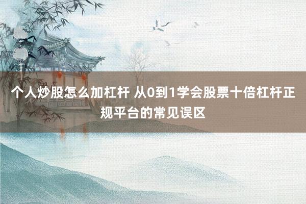 个人炒股怎么加杠杆 从0到1学会股票十倍杠杆正规平台的常见误区