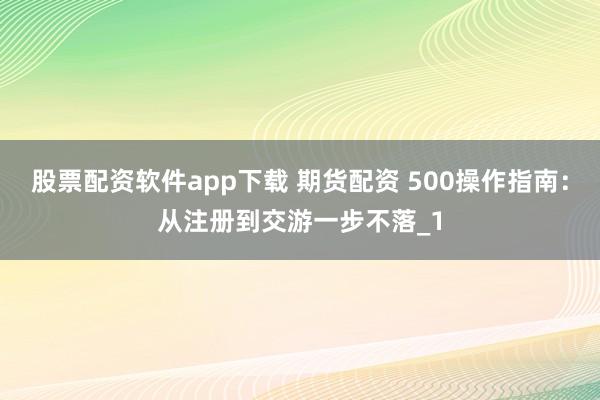 股票配资软件app下载 期货配资 500操作指南:从注册到交游一步不落_1