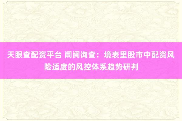 天眼查配资平台 阛阓询查:境表里股市中配资风险适度的风控体系趋势研判