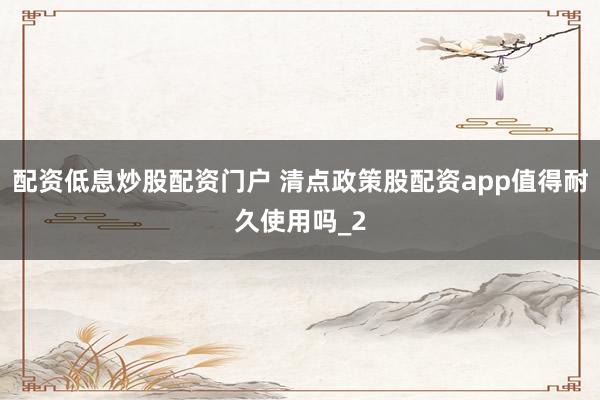 配资低息炒股配资门户 清点政策股配资app值得耐久使用吗_2