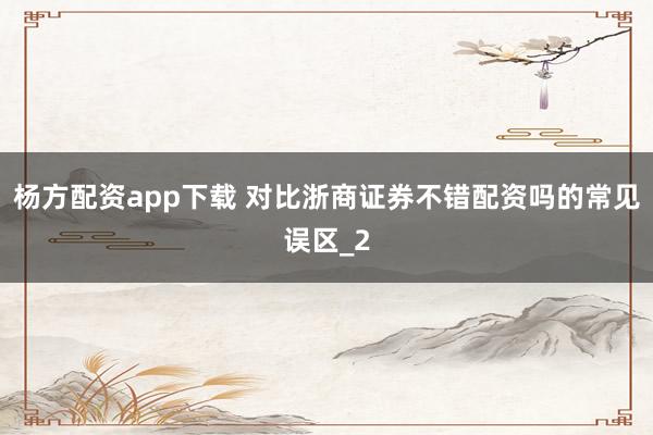 杨方配资app下载 对比浙商证券不错配资吗的常见误区_2
