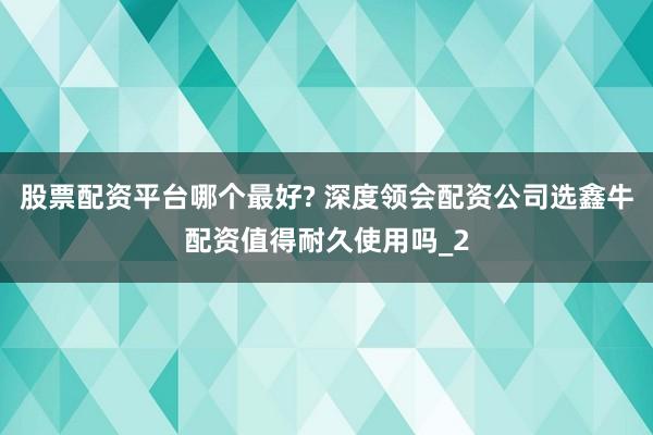股票配资平台哪个最好? 深度领会配资公司选鑫牛配资值得耐久使用吗_2