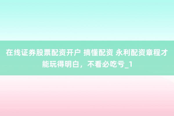 在线证券股票配资开户 搞懂配资 永利配资章程才能玩得明白，不看必吃亏_1